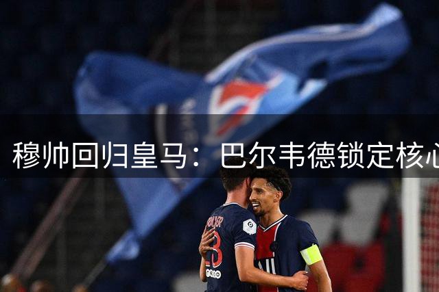 穆帅回归皇马：巴尔韦德锁定核心，楚阿梅尼续约背后含义几何